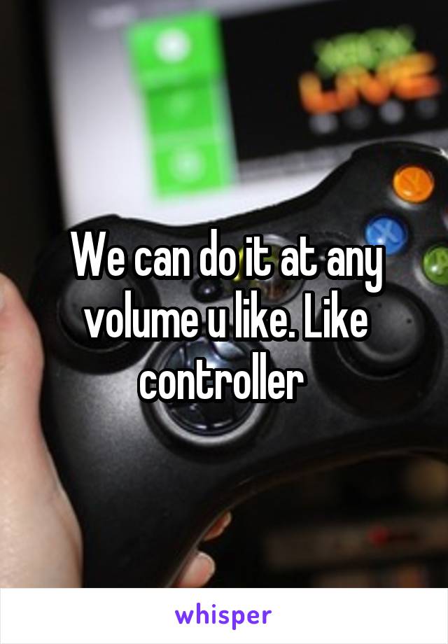 We can do it at any volume u like. Like controller 