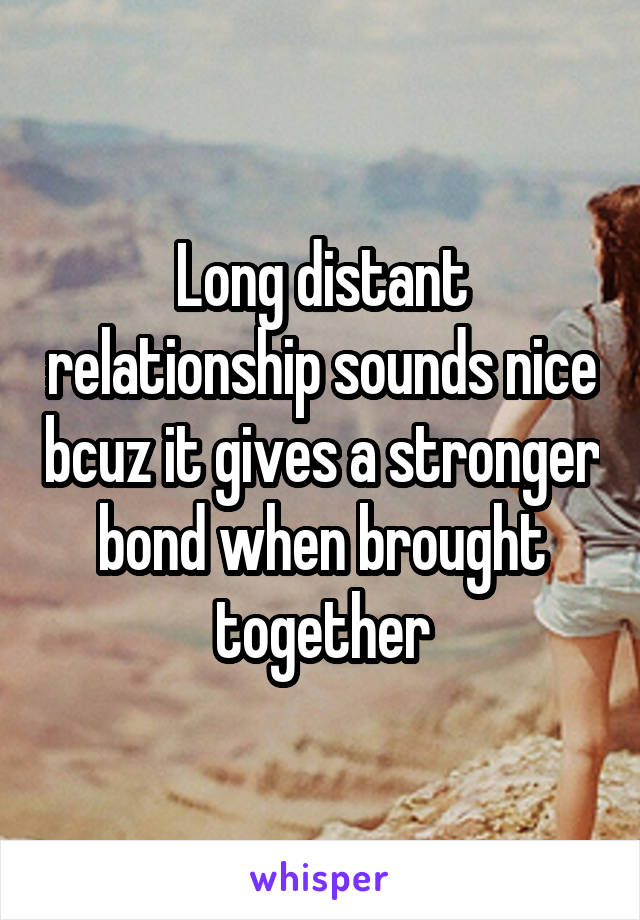 Long distant relationship sounds nice bcuz it gives a stronger bond when brought together