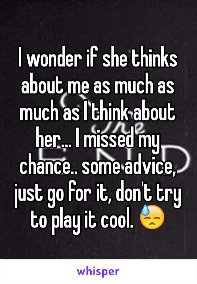 I wonder if she thinks about me as much as much as I think about her... I missed my chance.. some advice, just go for it, don't try to play it cool. 😓