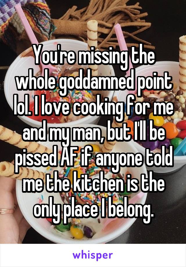 You're missing the whole goddamned point lol. I love cooking for me and my man, but I'll be pissed AF if anyone told me the kitchen is the only place I belong.