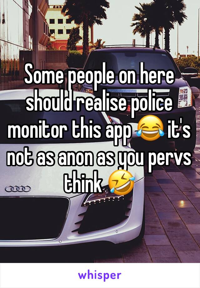 Some people on here should realise police monitor this app 😂 it's not as anon as you pervs think 🤣 