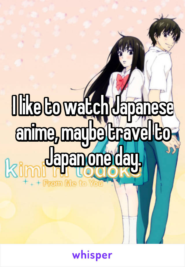 I like to watch Japanese anime, maybe travel to Japan one day.