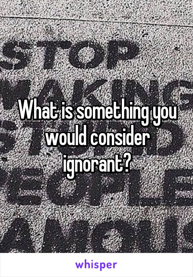 What is something you would consider ignorant?