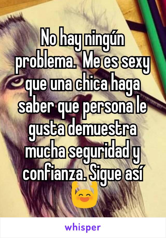 No hay ningún problema.  Me es sexy que una chica haga saber que persona le gusta demuestra mucha seguridad y confianza. Sigue así
 🙌