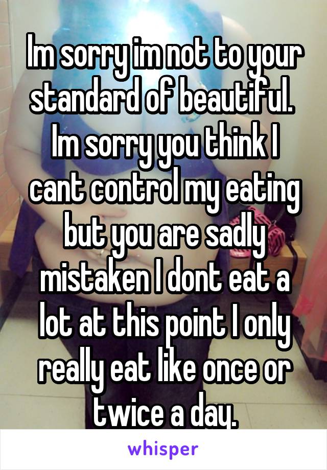 Im sorry im not to your standard of beautiful.  Im sorry you think I cant control my eating but you are sadly mistaken I dont eat a lot at this point I only really eat like once or twice a day.