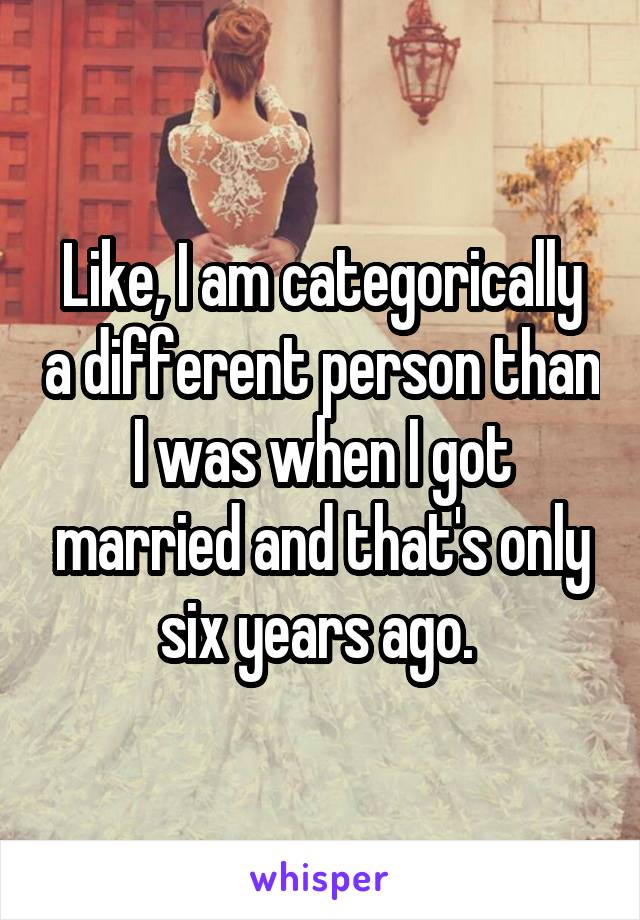 Like, I am categorically a different person than I was when I got married and that's only six years ago. 