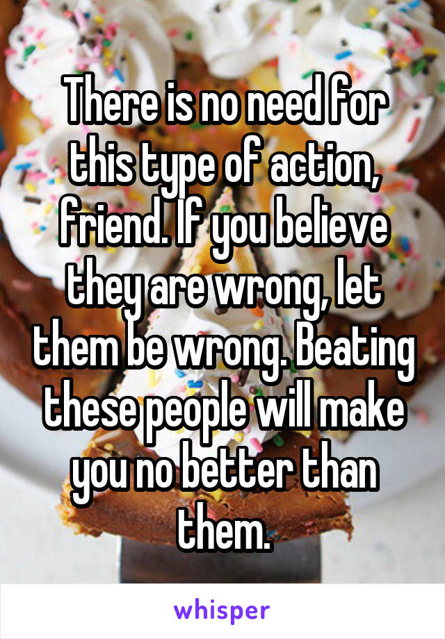 There is no need for this type of action, friend. If you believe they are wrong, let them be wrong. Beating these people will make you no better than them.