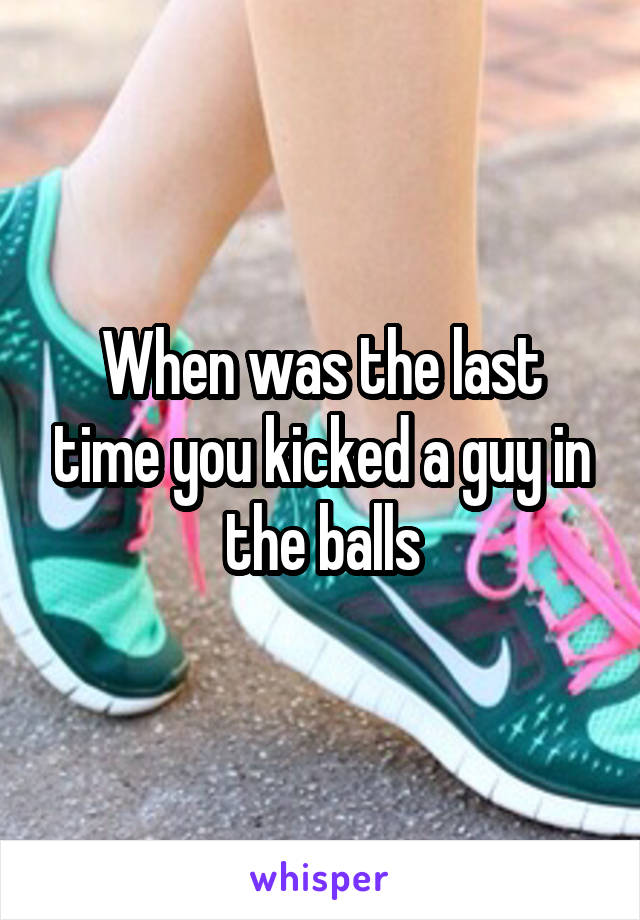 When was the last time you kicked a guy in the balls