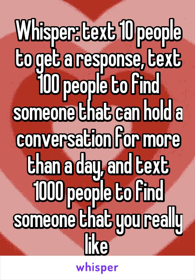 Whisper: text 10 people to get a response, text 100 people to find someone that can hold a conversation for more than a day, and text 1000 people to find someone that you really like 