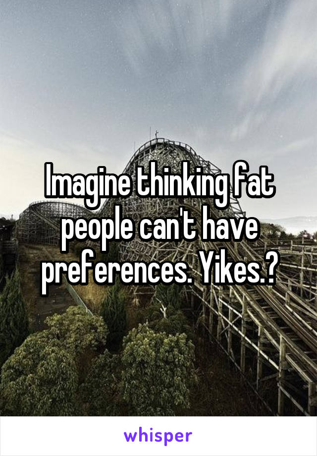 Imagine thinking fat people can't have preferences. Yikes.?