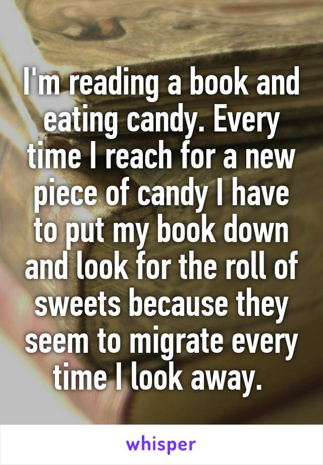 I'm reading a book and eating candy. Every time I reach for a new piece of candy I have to put my book down and look for the roll of sweets because they seem to migrate every time I look away. 