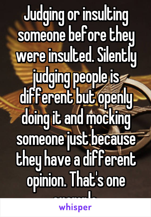 Judging or insulting someone before they were insulted. Silently judging people is different but openly doing it and mocking someone just because they have a different opinion. That's one example.