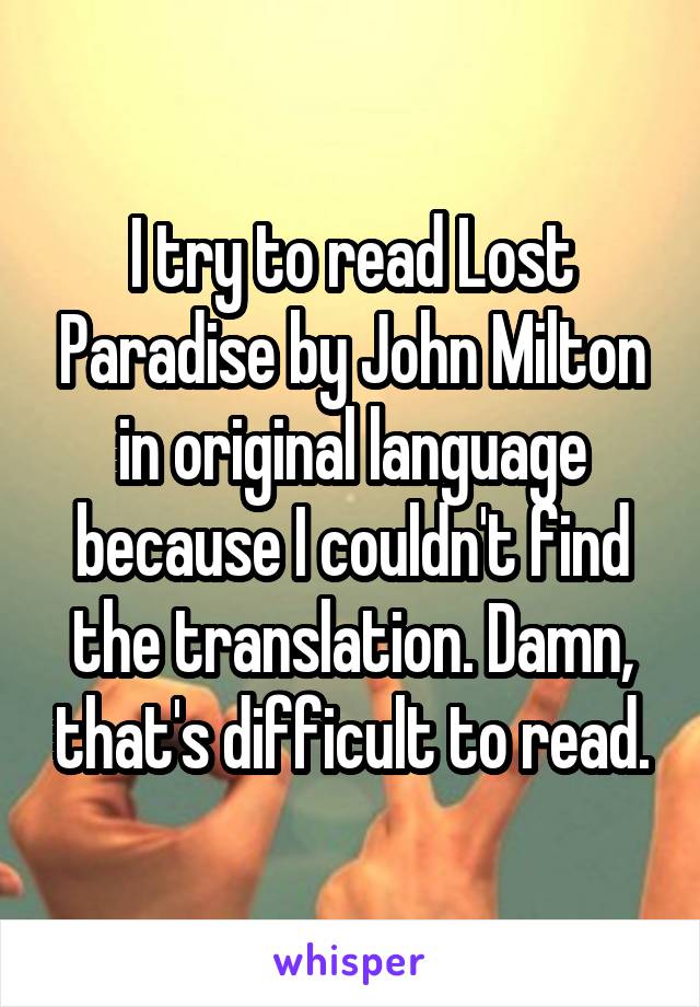 I try to read Lost Paradise by John Milton in original language because I couldn't find the translation. Damn, that's difficult to read.