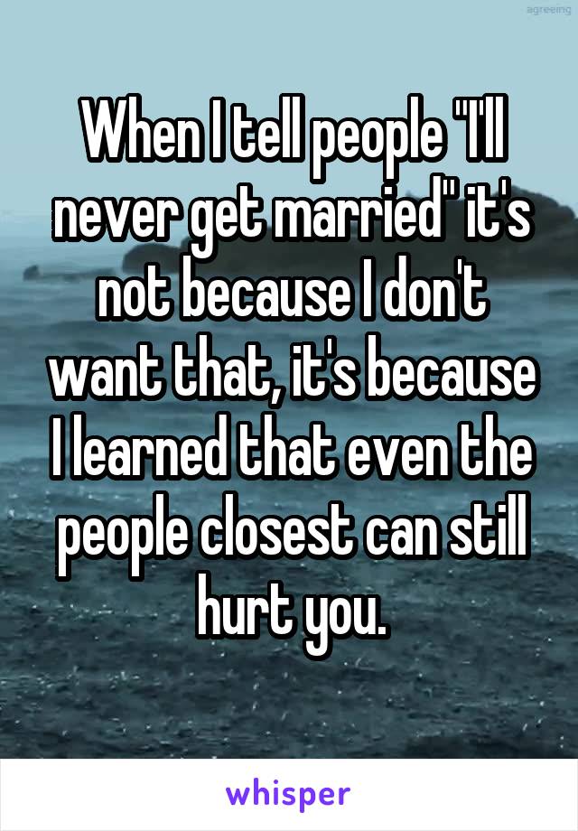 When I tell people "I'll never get married" it's not because I don't want that, it's because I learned that even the people closest can still hurt you.
