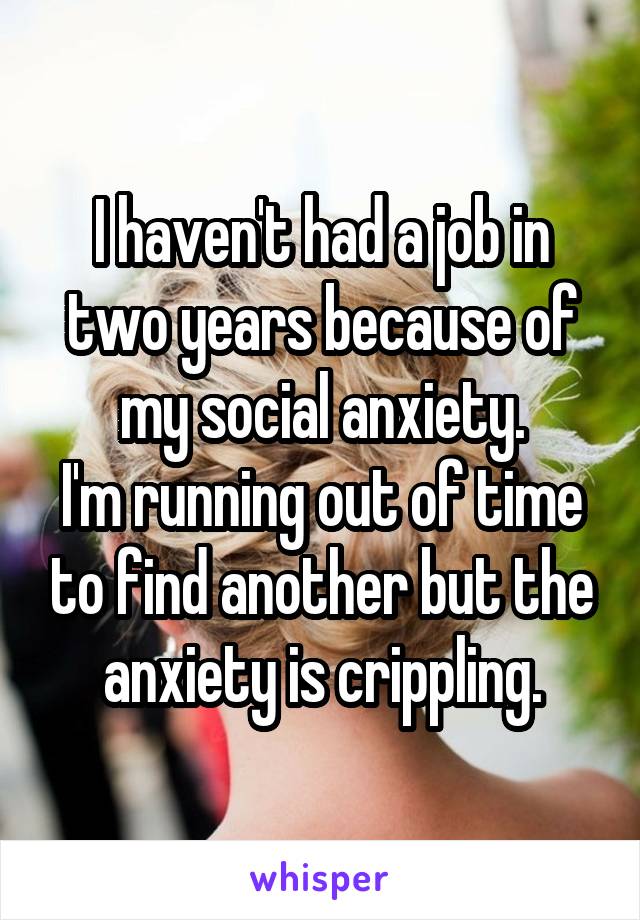 I haven't had a job in two years because of my social anxiety.
I'm running out of time to find another but the anxiety is crippling.