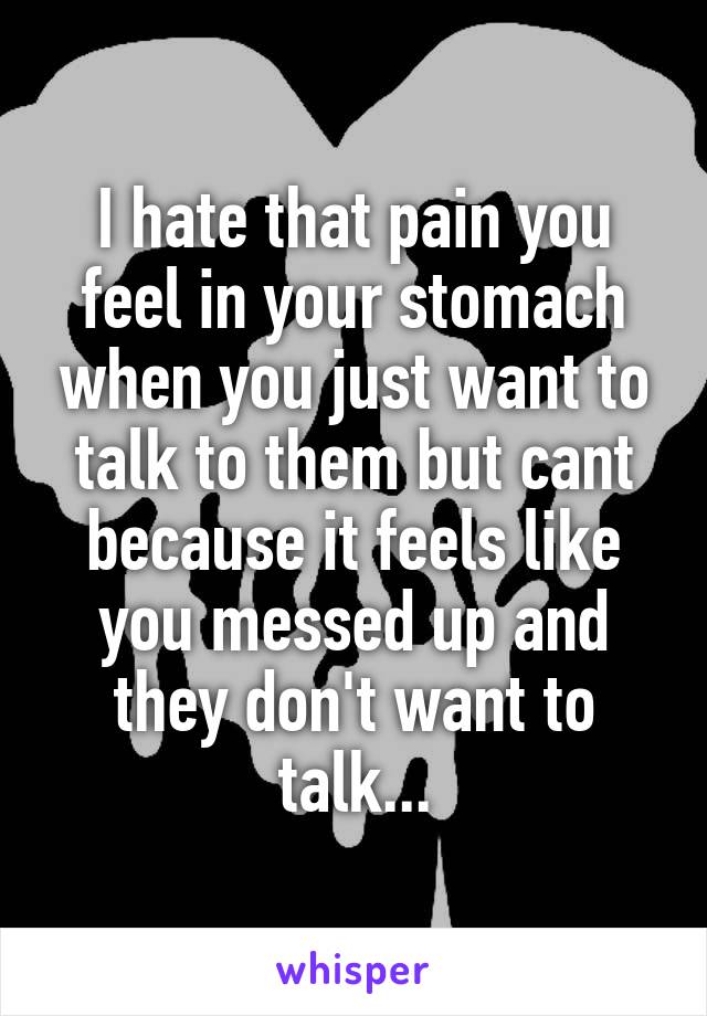 I hate that pain you feel in your stomach when you just want to talk to them but cant because it feels like you messed up and they don't want to talk...