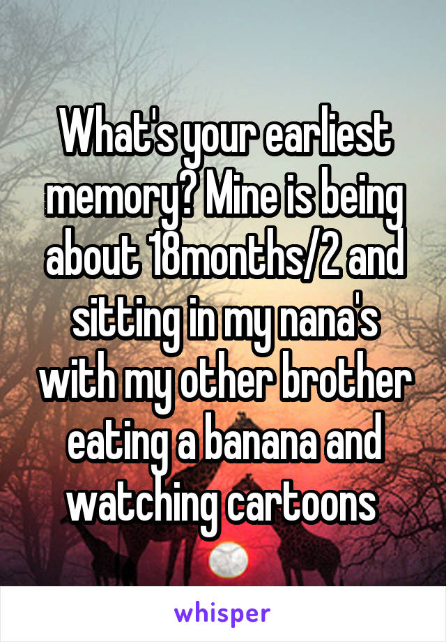 What's your earliest memory? Mine is being about 18months/2 and sitting in my nana's with my other brother eating a banana and watching cartoons 