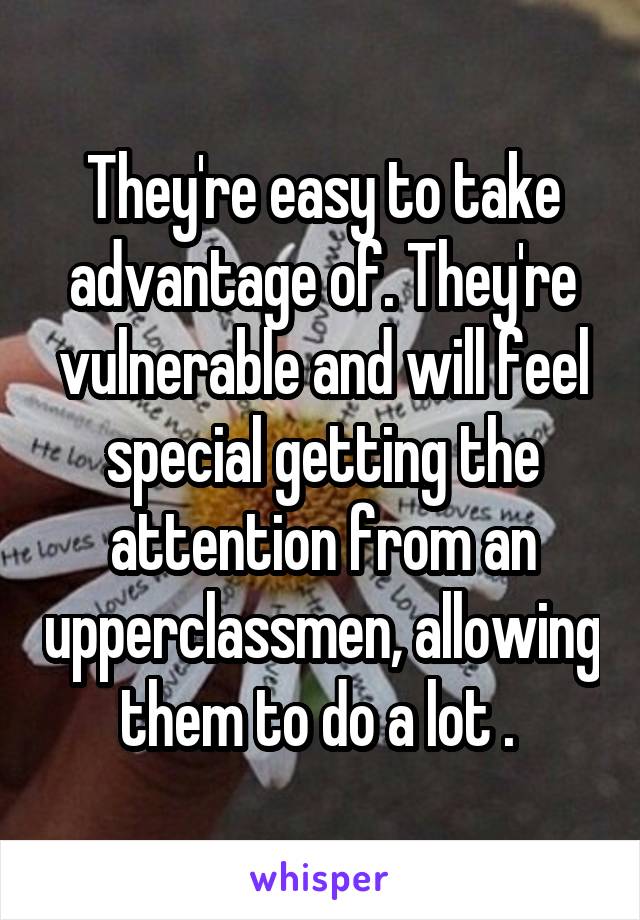 They're easy to take advantage of. They're vulnerable and will feel special getting the attention from an upperclassmen, allowing them to do a lot . 