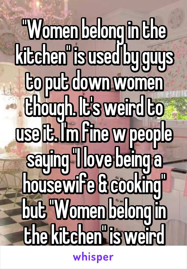 "Women belong in the kitchen" is used by guys to put down women though. It's weird to use it. I'm fine w people saying "I love being a housewife & cooking" but "Women belong in the kitchen" is weird