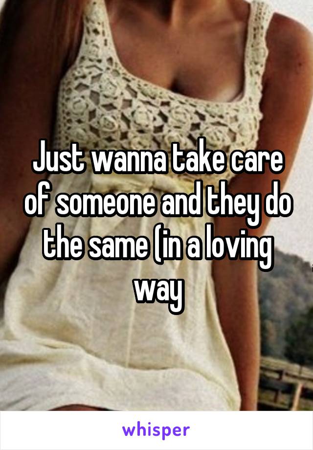 Just wanna take care of someone and they do the same (in a loving way