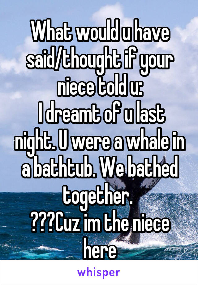 What would u have said/thought if your niece told u:
 I dreamt of u last night. U were a whale in a bathtub. We bathed together. 
???Cuz im the niece here