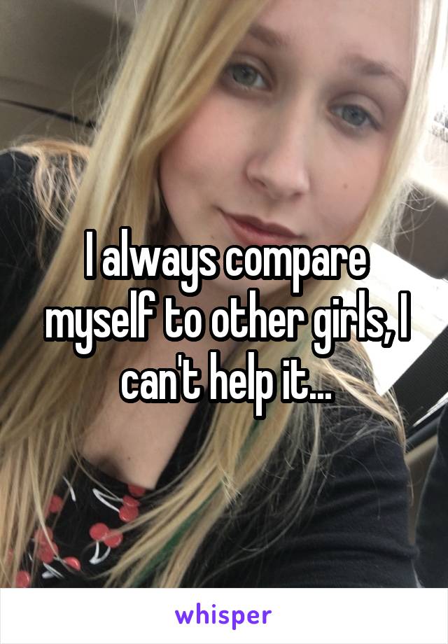 I always compare myself to other girls, I can't help it...