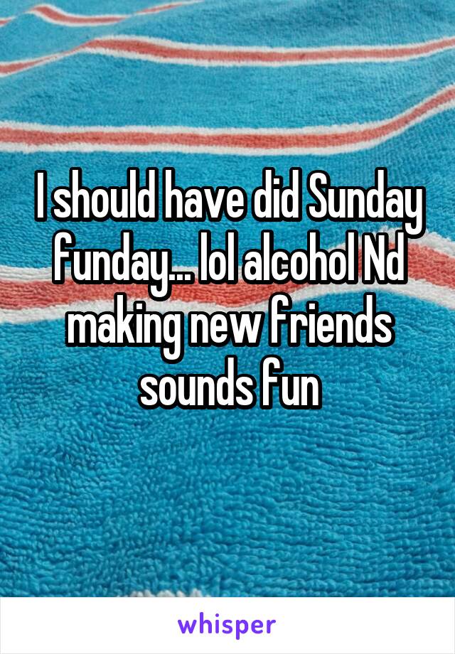 I should have did Sunday funday... lol alcohol Nd making new friends sounds fun
