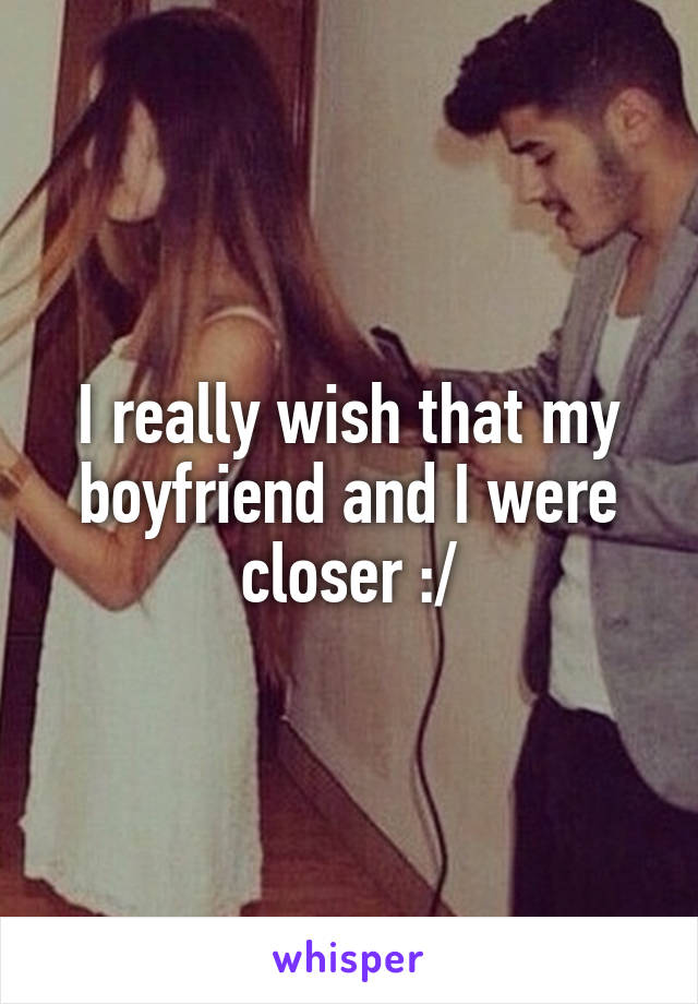 I really wish that my boyfriend and I were closer :/