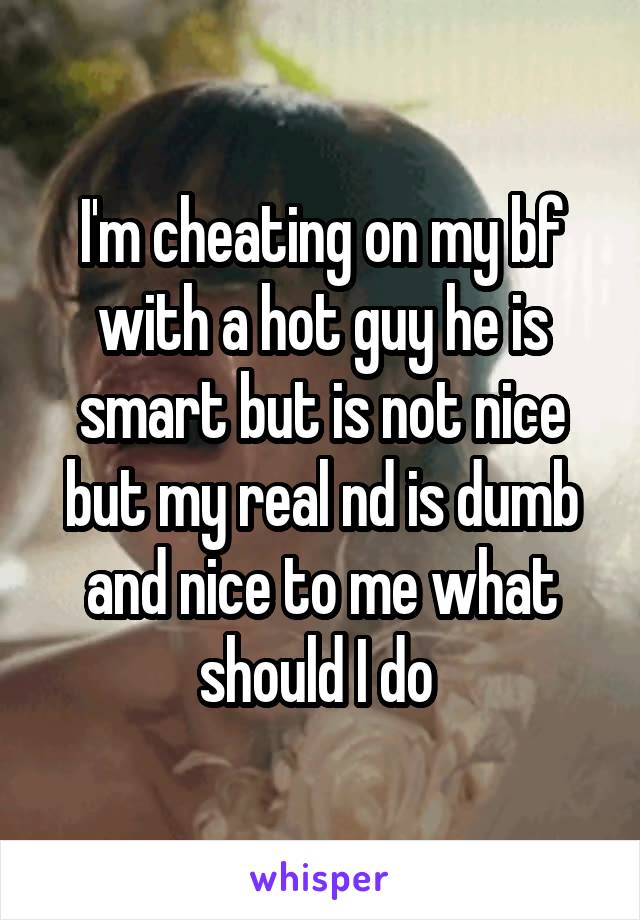 I'm cheating on my bf with a hot guy he is smart but is not nice but my real nd is dumb and nice to me what should I do 