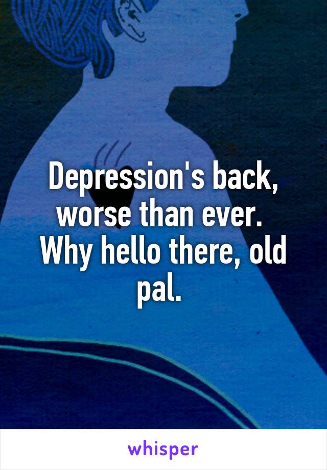 Depression's back, worse than ever. 
Why hello there, old pal. 