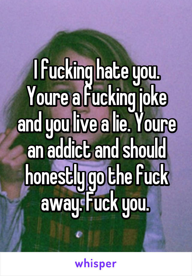 I fucking hate you. Youre a fucking joke and you live a lie. Youre an addict and should honestly go the fuck away. Fuck you. 