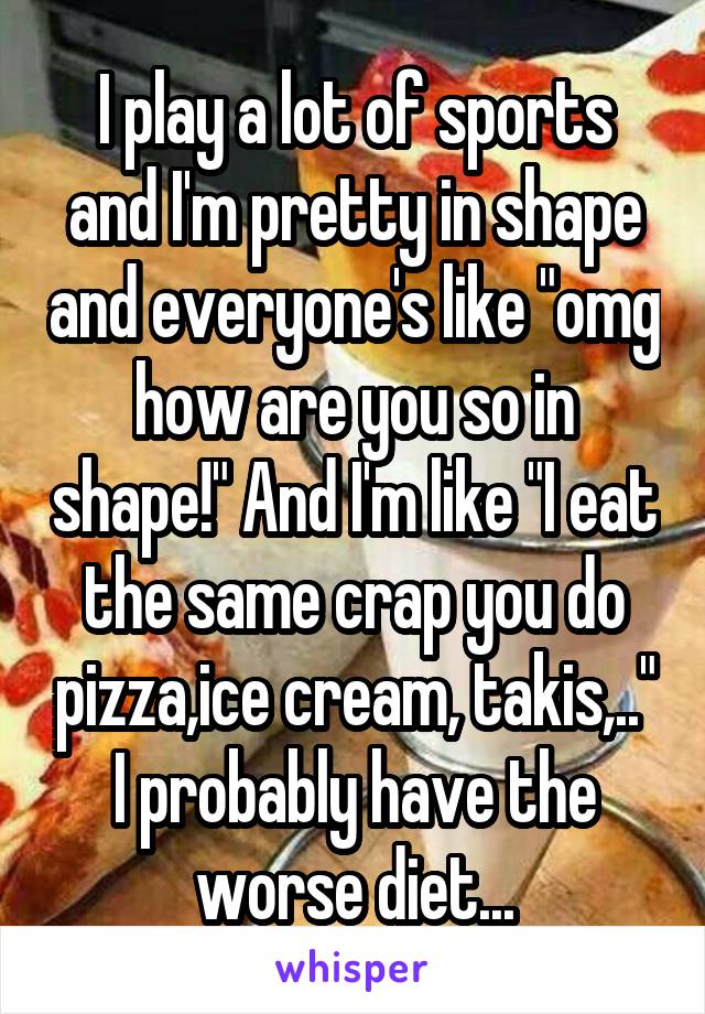 I play a lot of sports and I'm pretty in shape and everyone's like "omg how are you so in shape!" And I'm like "I eat the same crap you do pizza,ice cream, takis,.." I probably have the worse diet...