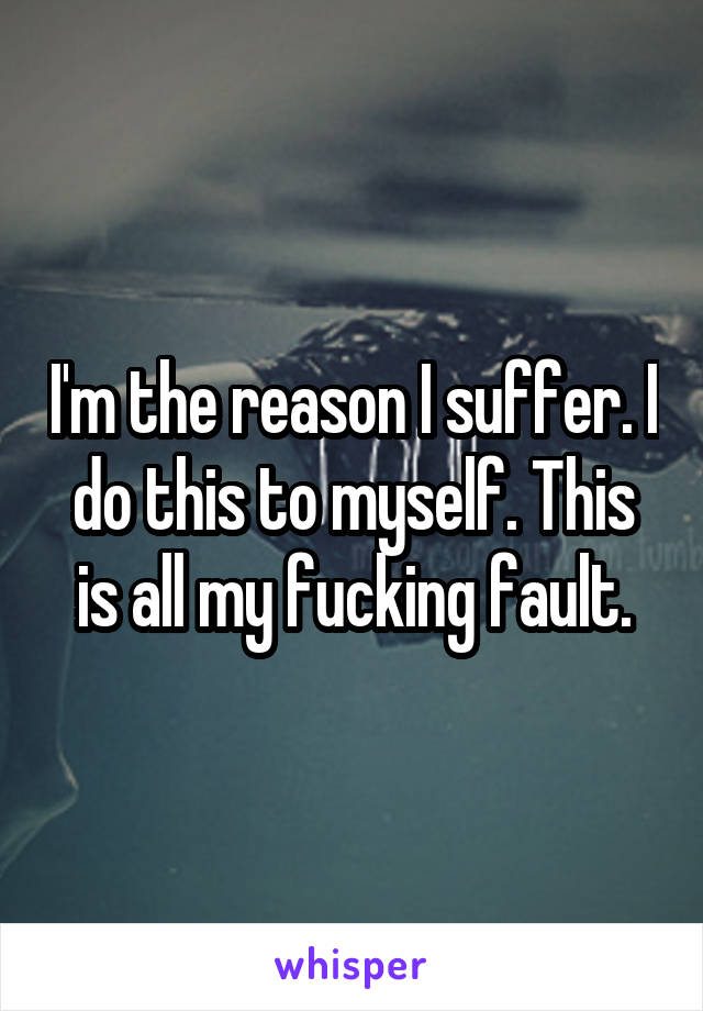 I'm the reason I suffer. I do this to myself. This is all my fucking fault.