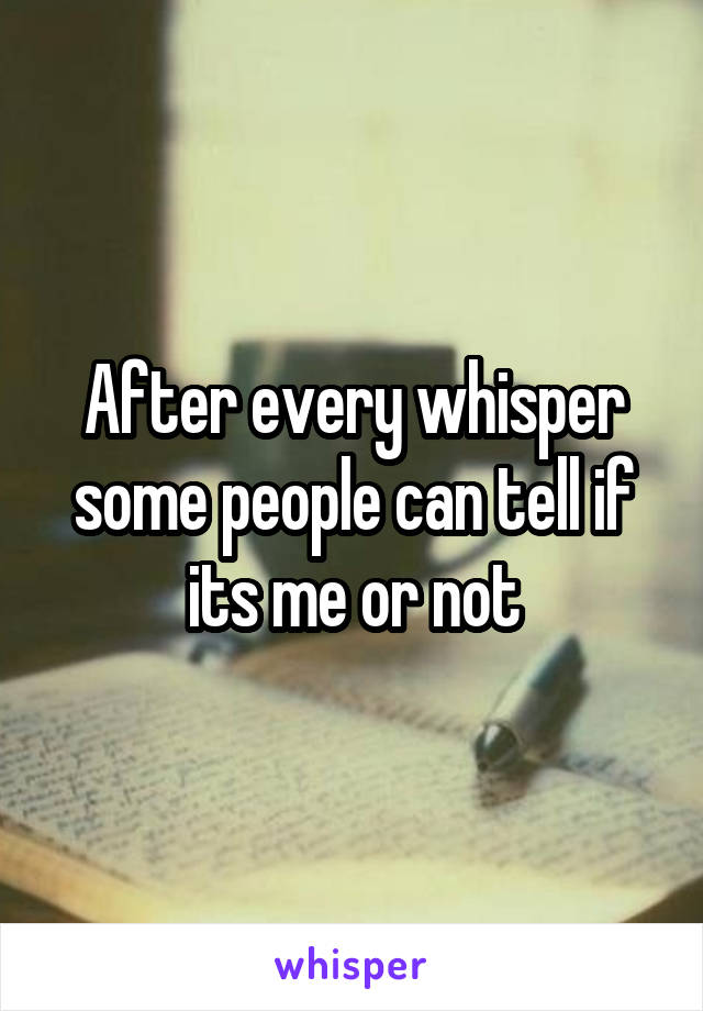 After every whisper some people can tell if its me or not