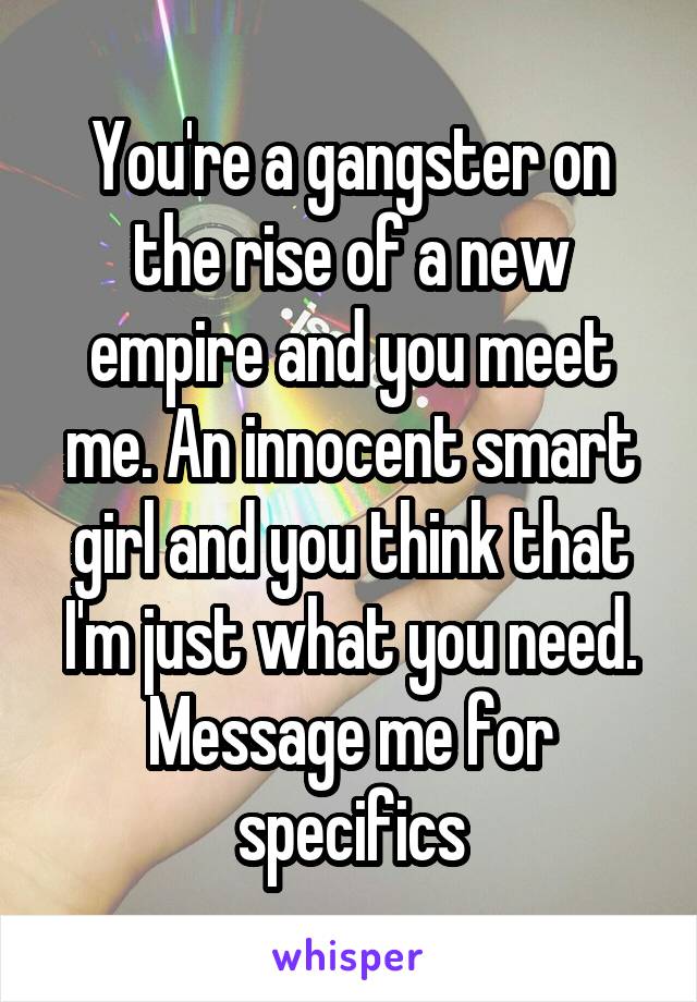 You're a gangster on the rise of a new empire and you meet me. An innocent smart girl and you think that I'm just what you need. Message me for specifics