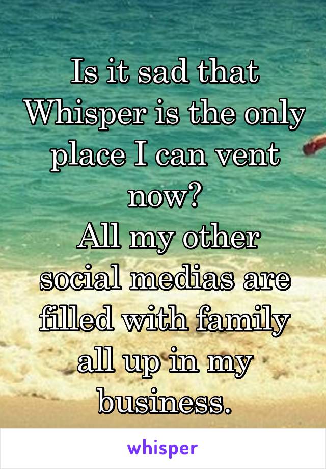 Is it sad that Whisper is the only place I can vent now?
 All my other social medias are filled with family all up in my business.