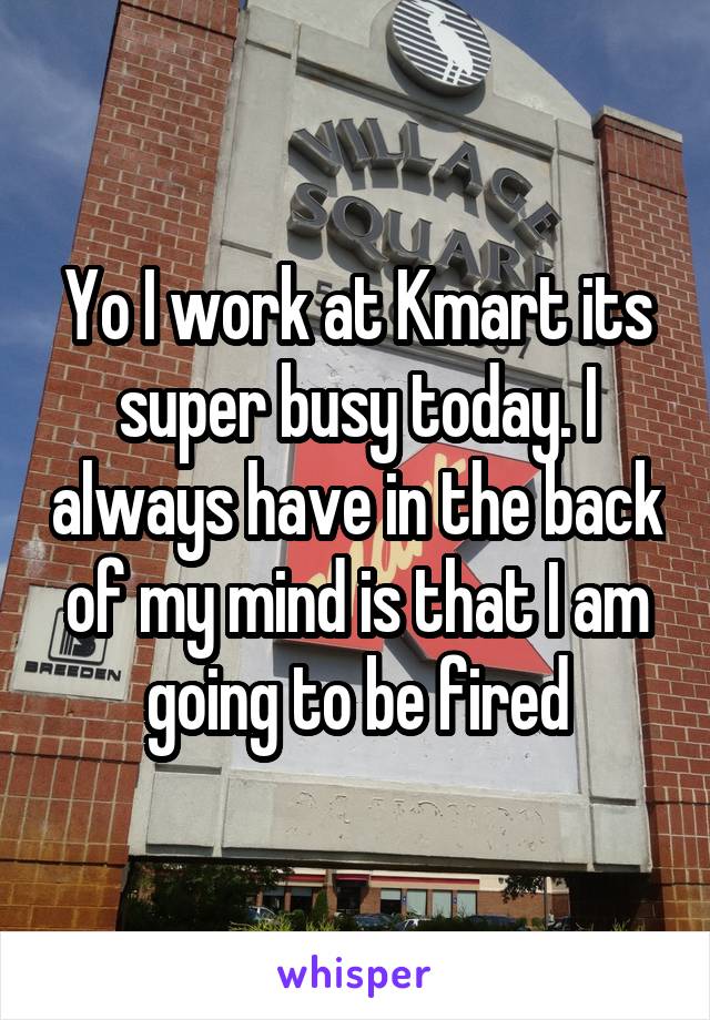 Yo I work at Kmart its super busy today. I always have in the back of my mind is that I am going to be fired