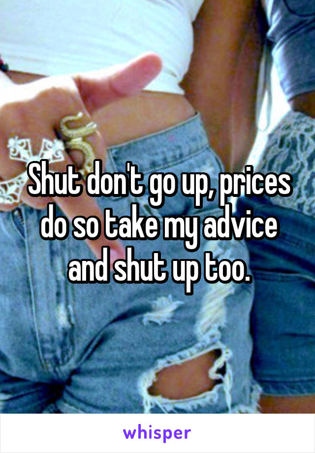 Shut don't go up, prices do so take my advice and shut up too.