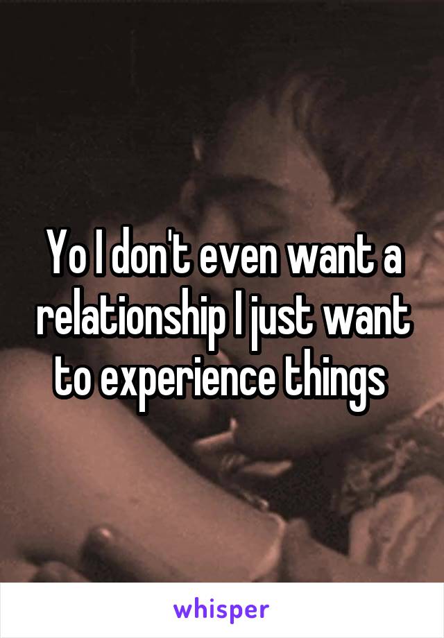 Yo I don't even want a relationship I just want to experience things 