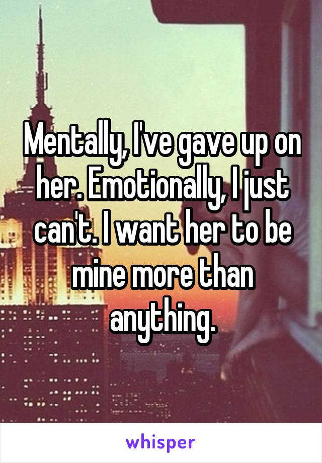 Mentally, I've gave up on her. Emotionally, I just can't. I want her to be mine more than anything.