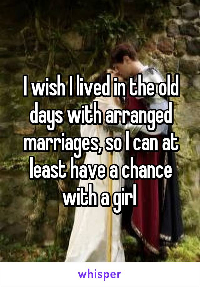 I wish I lived in the old days with arranged marriages, so I can at least have a chance with a girl 