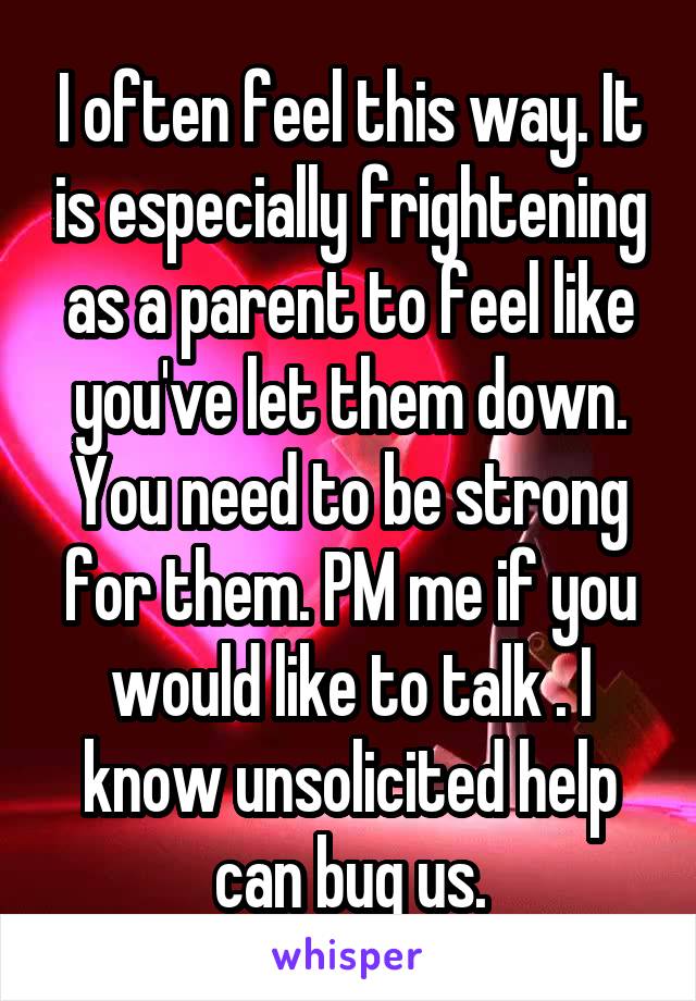 I often feel this way. It is especially frightening as a parent to feel like you've let them down. You need to be strong for them. PM me if you would like to talk . I know unsolicited help can bug us.