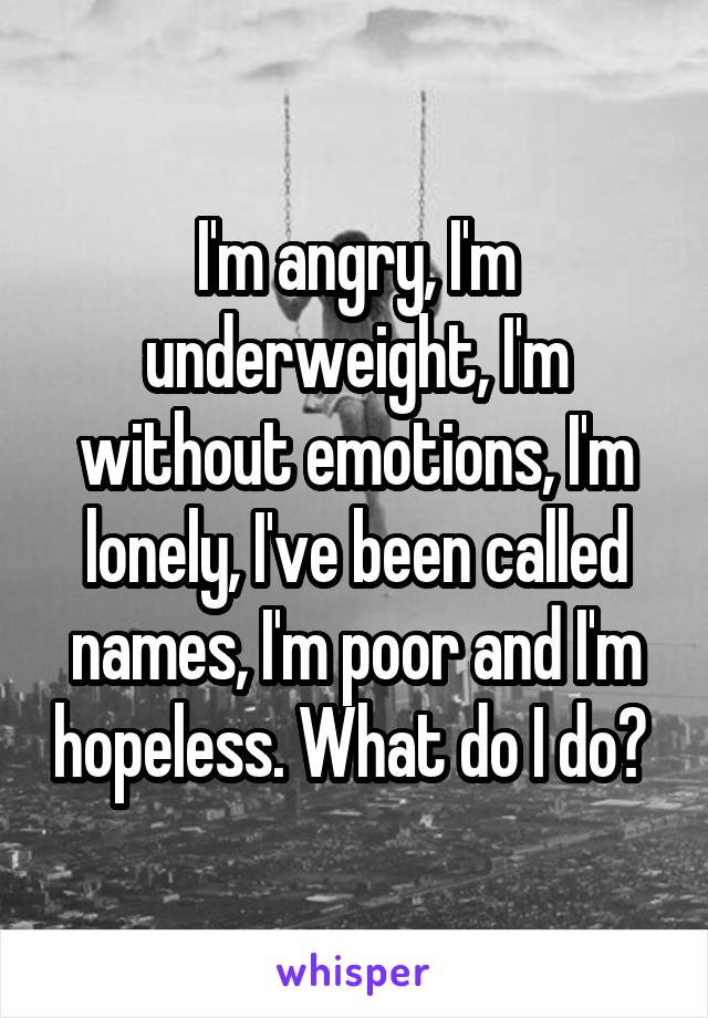 I'm angry, I'm underweight, I'm without emotions, I'm lonely, I've been called names, I'm poor and I'm hopeless. What do I do? 