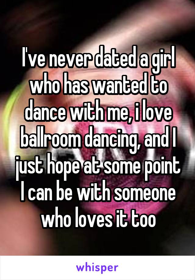 I've never dated a girl who has wanted to dance with me, i love ballroom dancing, and I just hope at some point I can be with someone who loves it too