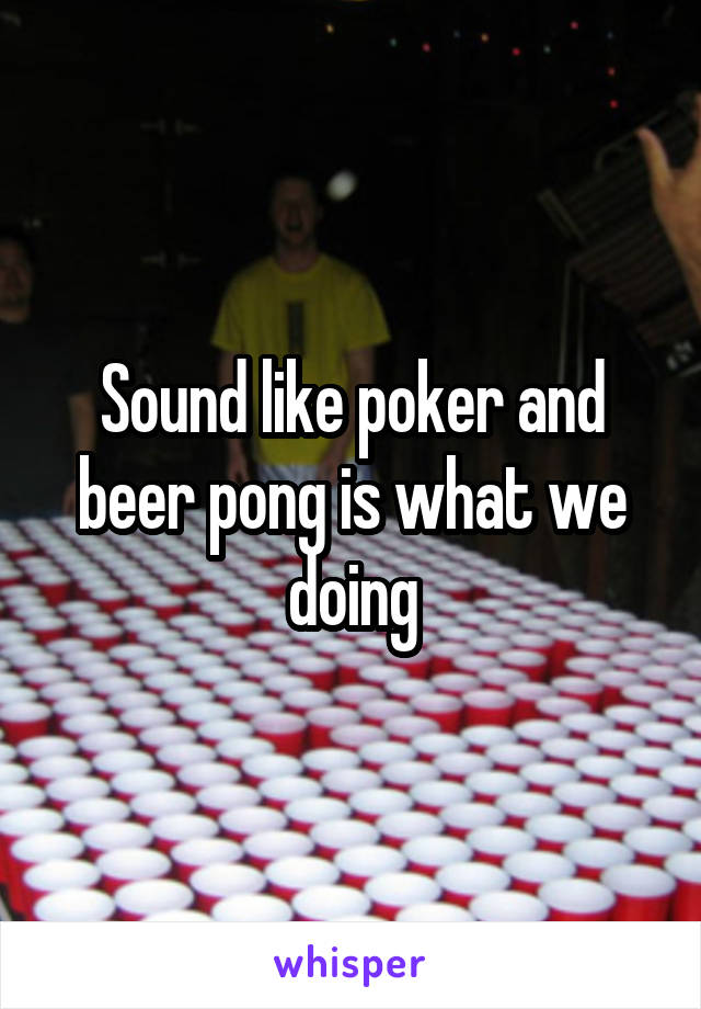 Sound like poker and beer pong is what we doing