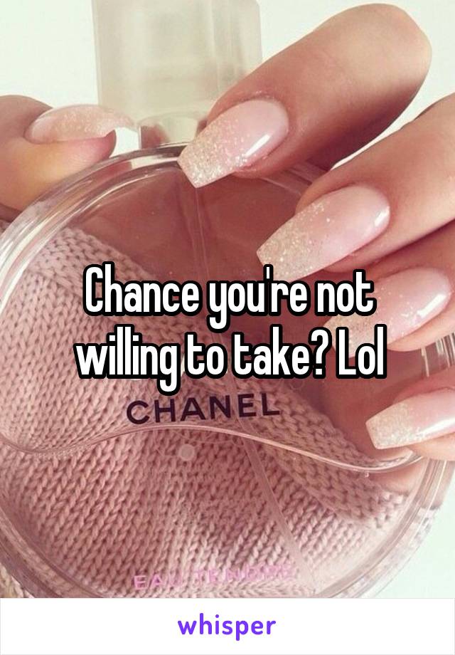 Chance you're not willing to take? Lol