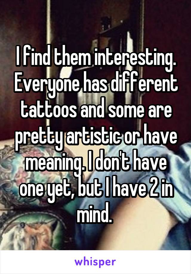 I find them interesting. Everyone has different tattoos and some are pretty artistic or have meaning. I don't have one yet, but I have 2 in mind. 