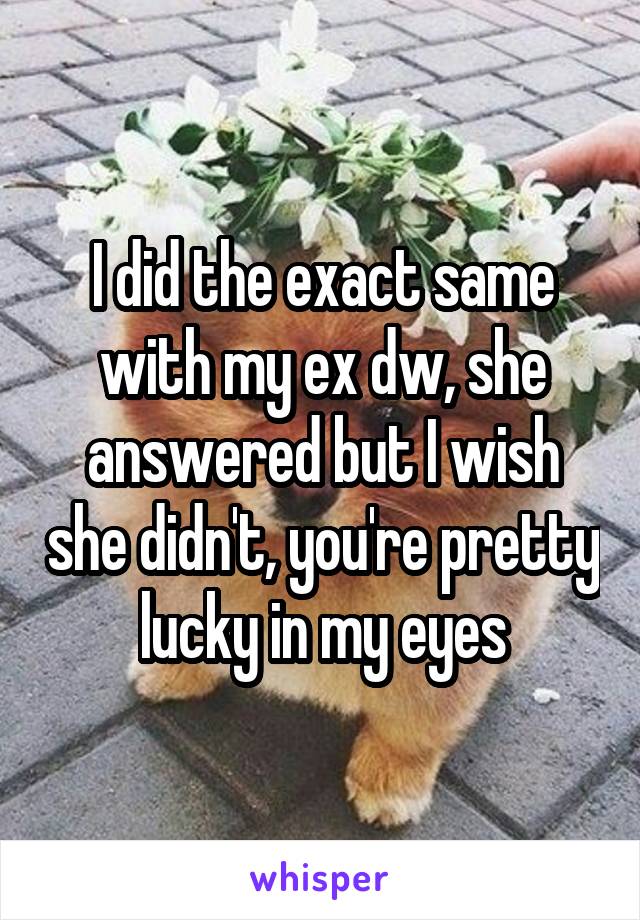 I did the exact same with my ex dw, she answered but I wish she didn't, you're pretty lucky in my eyes