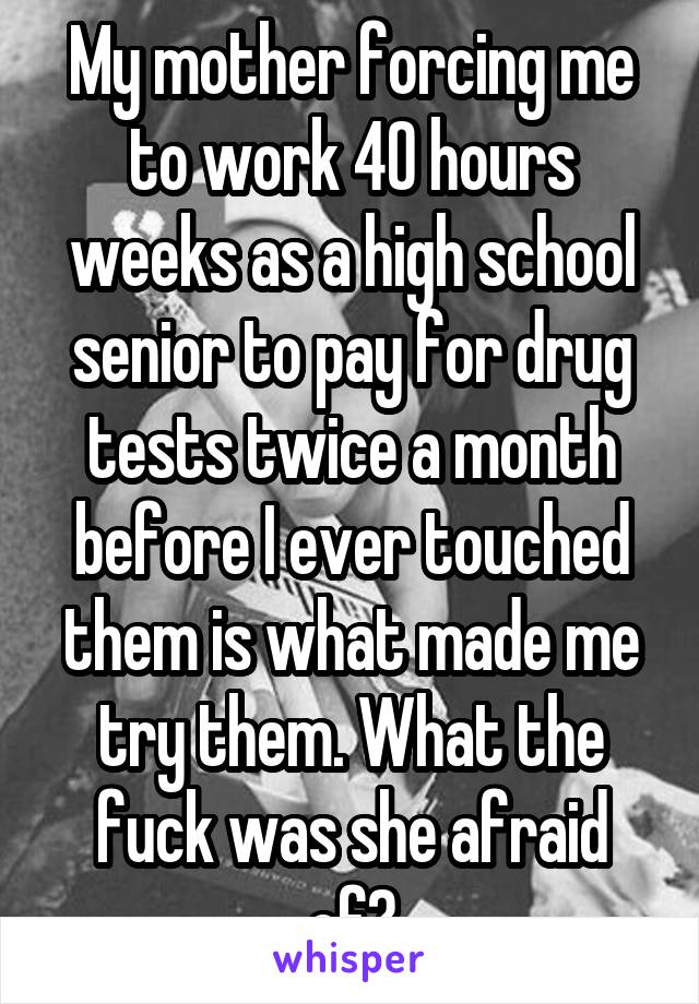 My mother forcing me to work 40 hours weeks as a high school senior to pay for drug tests twice a month before I ever touched them is what made me try them. What the fuck was she afraid of?