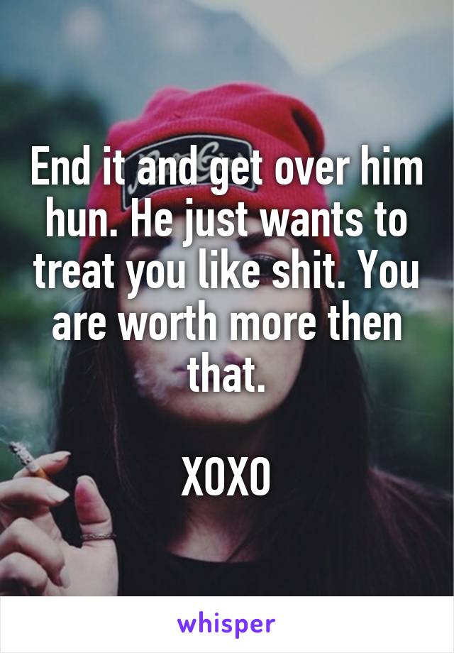 End it and get over him hun. He just wants to treat you like shit. You are worth more then that.

XOXO